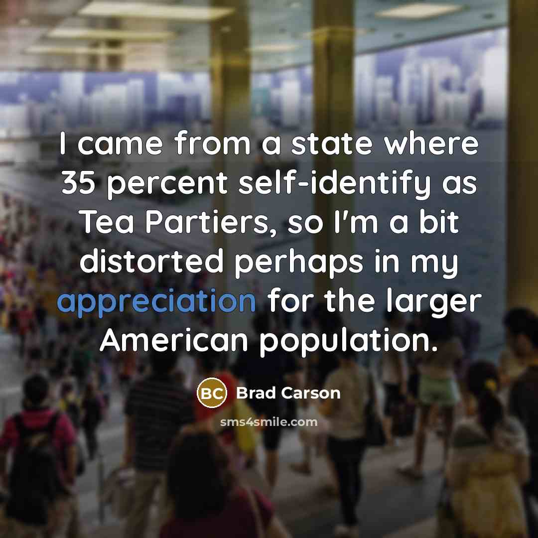 “I came from a state where 35 percent self-identify as Tea Partiers, so I'm a bit distorted perhaps in my appreciation for the larger American population.” quote by Brad Carson