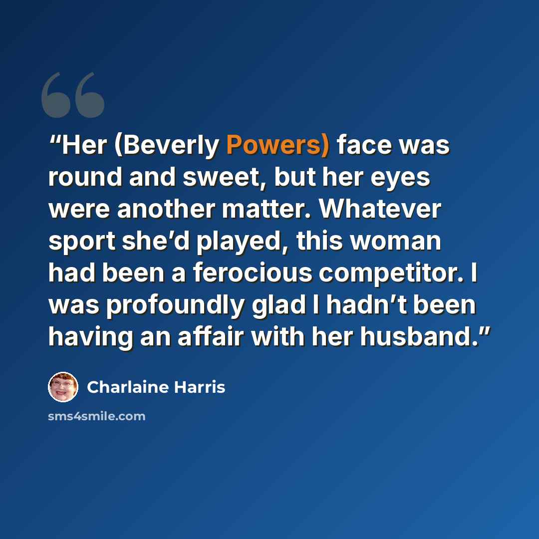 “Her (Beverly Powers) face was round and sweet, but her eyes were another matter. Whatever sport she’d played, this woman had been a ferocious competitor. I was profoundly glad I hadn’t been having an affair with her husband.” quote by Charlaine Harris