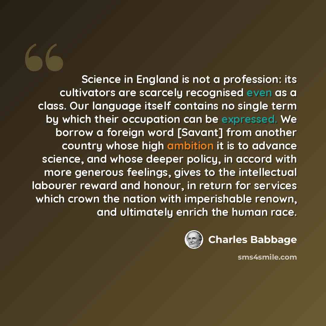 “Science in England is not a profession: its cultivators are scarcely recognised even as a class. Our language itself contains no single term by which their occupation can be expressed. We borrow a foreign word [Savant] from another country whose high ambition it is to advance science, and whose…” quote by Charles Babbage