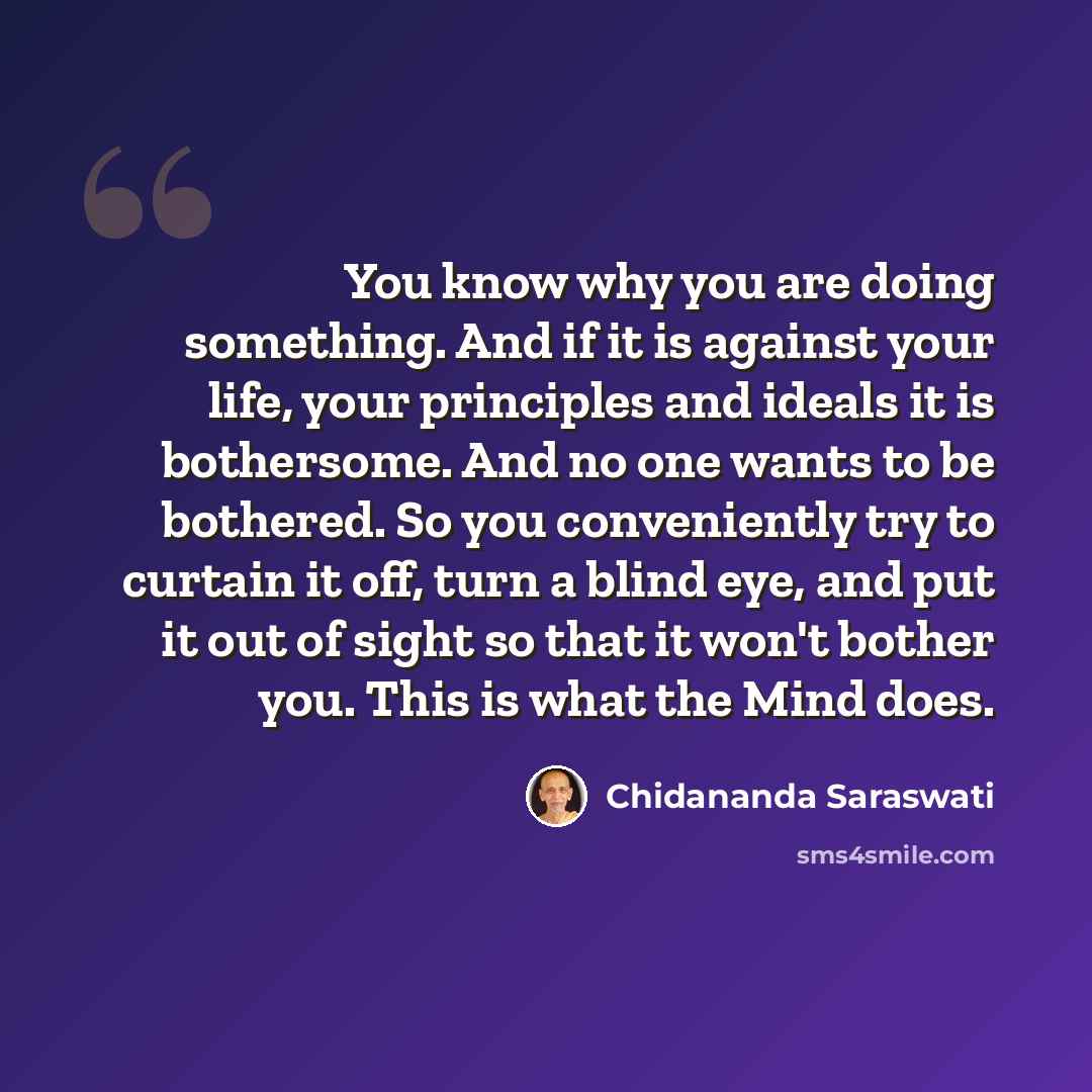 “You know why you are doing something. And if it is against your life, your principles and ideals it is bothersome. And no one wants to be bothered. So you conveniently try to curtain it off, turn a blind eye, and put it out of sight so that it won't bother you. This is what the Mind does.” quote by Chidananda Saraswati