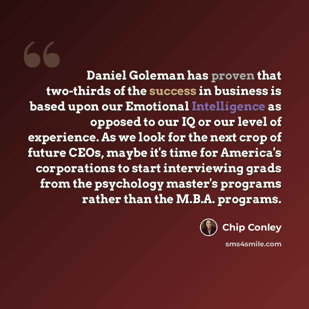 “Daniel Goleman has proven that two-thirds of the success in business is based upon our Emotional Intelligence as opposed to our IQ or our level of experience. As we look for the next crop of future CEOs, maybe it's time for America's corporations to start interviewing grads from the psychology…” quote by Chip Conley