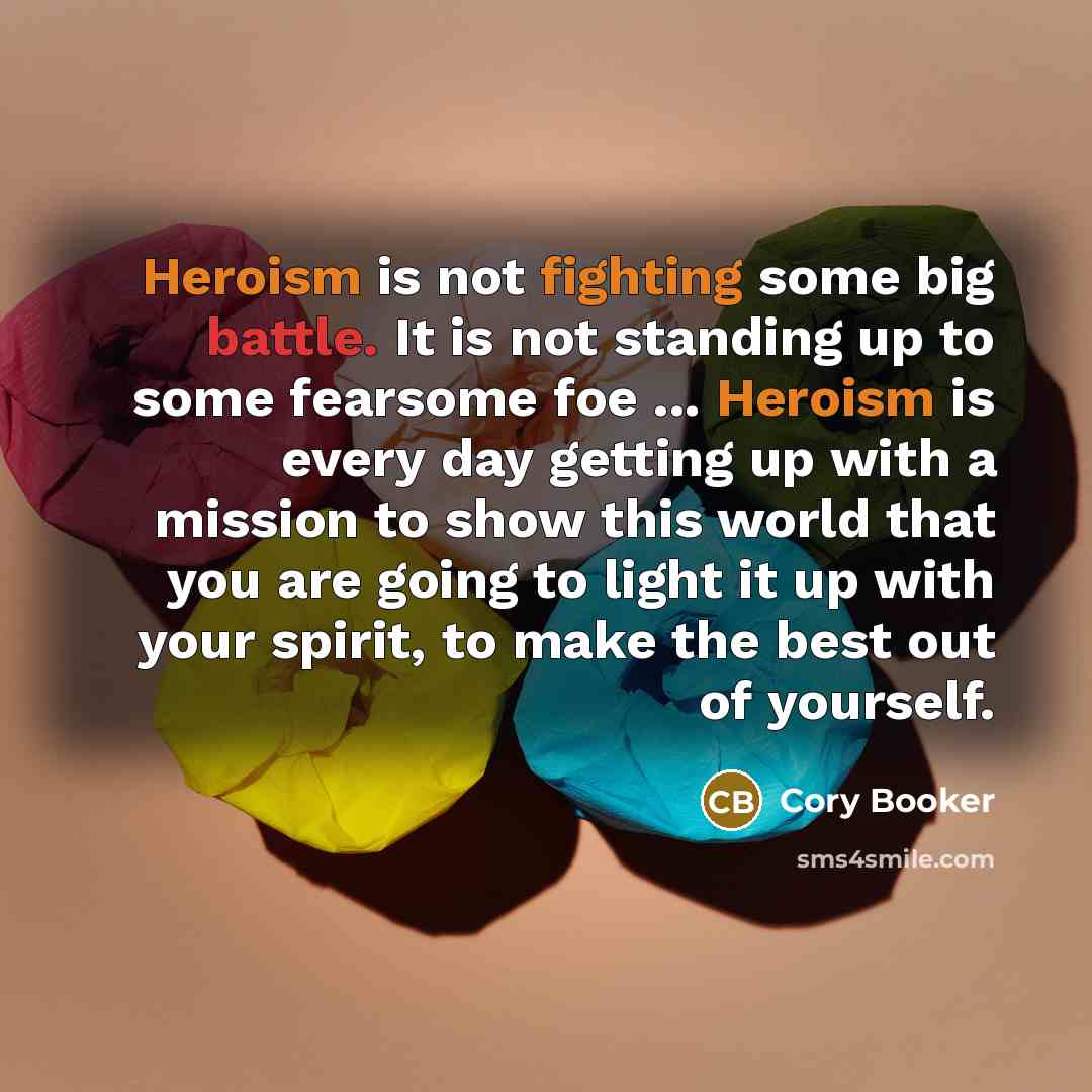 “Heroism is not fighting some big battle. It is not standing up to some fearsome foe ... Heroism is every day getting up with a mission to show this world that you are going to light it up with your spirit, to make the best out of yourself.” quote by Cory Booker