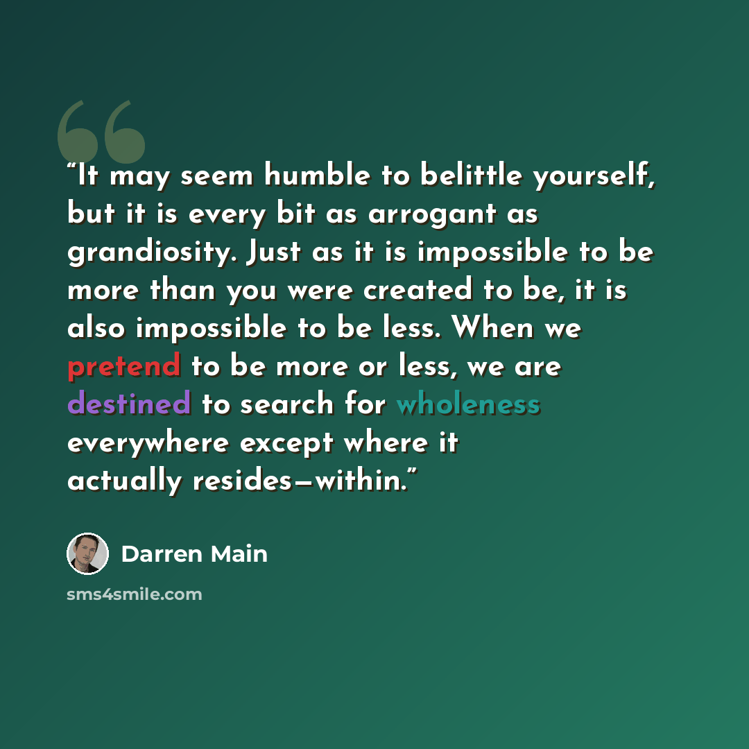 “It may seem humble to belittle yourself, but it is every bit as arrogant as grandiosity. Just as it is impossible to be more than you were created to be, it is also impossible to be less. When we pretend to be more or less, we are destined to search for wholeness everywhere except where it…” quote by Darren Main