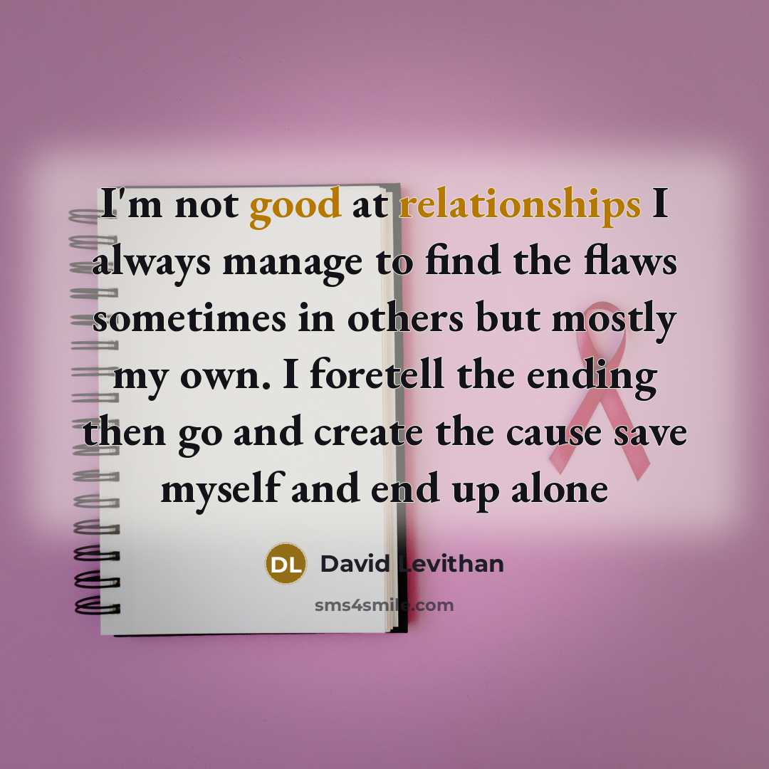 “I'm not good at relationships I always manage to find the flaws sometimes in others but mostly my own. I foretell the ending then go and create the cause save myself and end up alone” quote by David Levithan