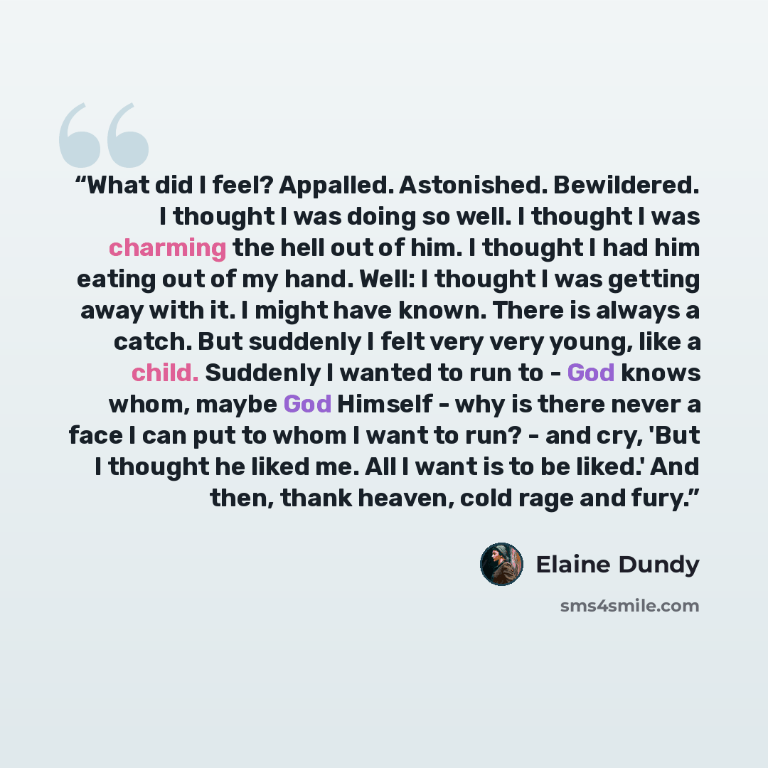 “What did I feel? Appalled. Astonished. Bewildered. I thought I was doing so well. I thought I was charming the hell out of him. I thought I had him eating out of my hand. Well: I thought I was getting away with it. I might have known. There is always a catch. But suddenly I felt very very young…” quote by Elaine Dundy