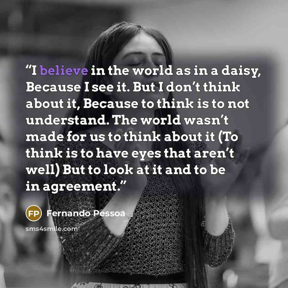 “I believe in the world as in a daisy, Because I see it. But I don’t think about it, Because to think is to not understand. The world wasn’t made for us to think about it (To think is to have eyes that aren’t well) But to look at it and to be in agreement.” quote by Fernando Pessoa