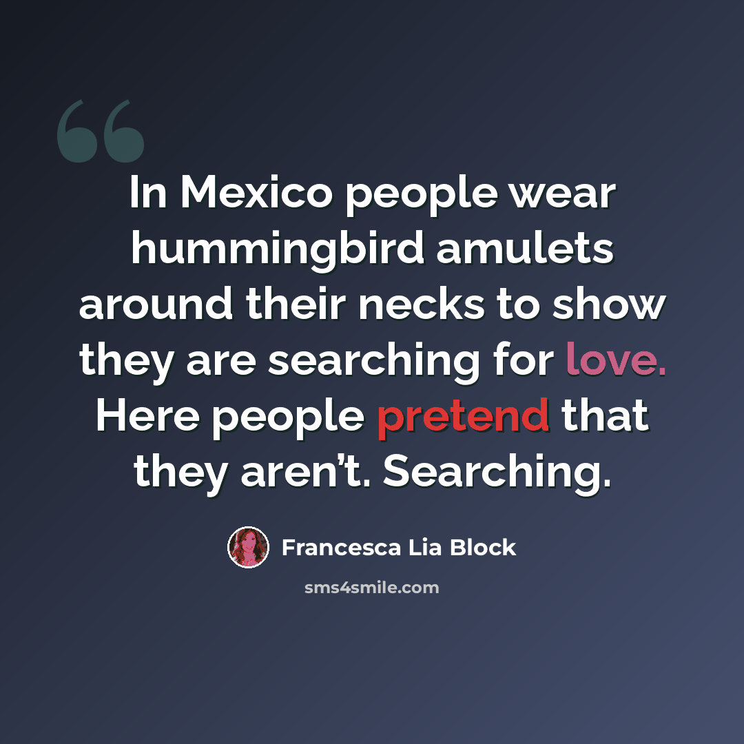 “In Mexico people wear hummingbird amulets around their necks to show they are searching for love. Here people pretend that they aren’t. Searching.” quote by Francesca Lia Block