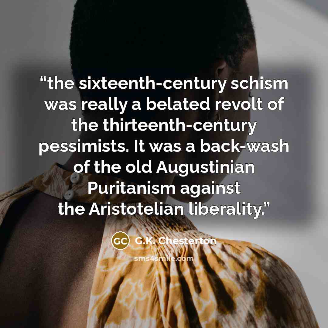 “the sixteenth-century schism was really a belated revolt of the thirteenth-century pessimists. It was a back-wash of the old Augustinian Puritanism against the Aristotelian liberality.” quote by G.K. Chesterton