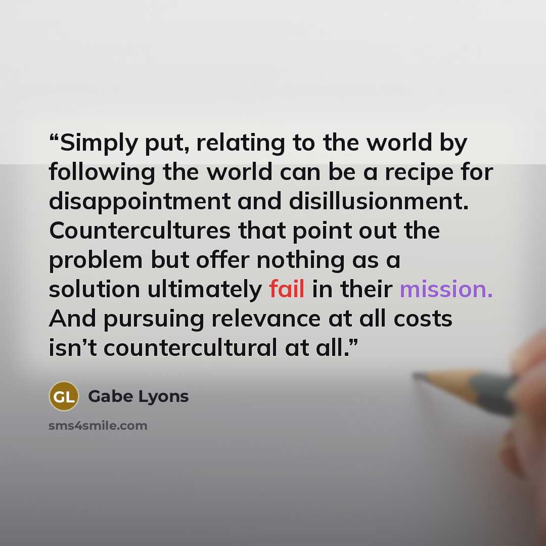 “Simply put, relating to the world by following the world can be a recipe for disappointment and disillusionment. Countercultures that point out the problem but offer nothing as a solution ultimately fail in their mission. And pursuing relevance at all costs isn’t countercultural at all.” quote by Gabe Lyons