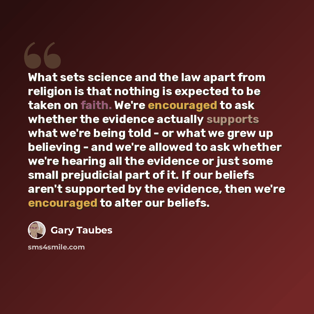 “What sets science and the law apart from religion is that nothing is expected to be taken on faith. We're encouraged to ask whether the evidence actually supports what we're being told - or what we grew up believing - and we're allowed to ask whether we're hearing all the evidence or just some…” quote by Gary Taubes