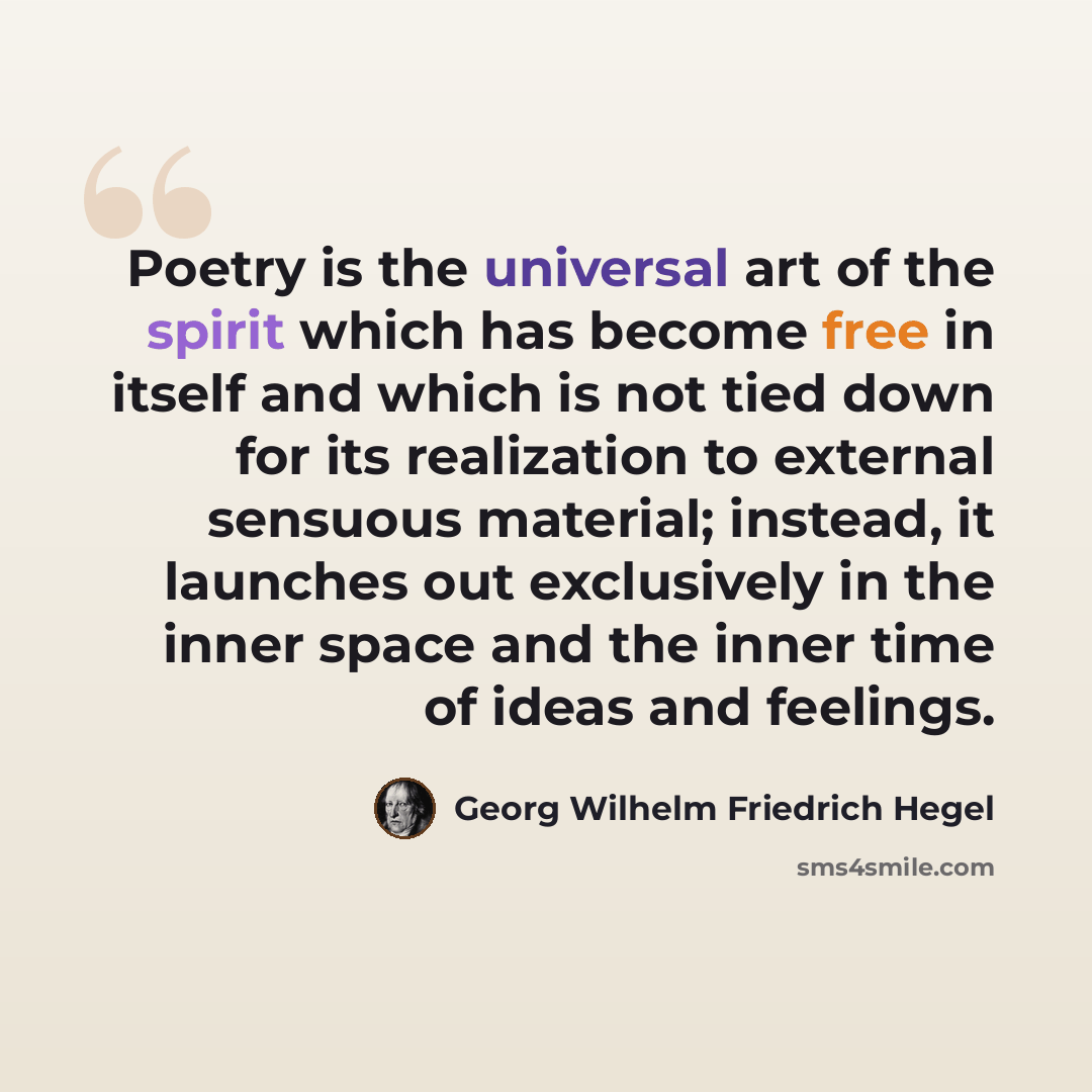 “Poetry is the universal art of the spirit which has become free in itself and which is not tied down for its realization to external sensuous material; instead, it launches out exclusively in the inner space and the inner time of ideas and feelings.” quote by Georg Wilhelm Friedrich Hegel