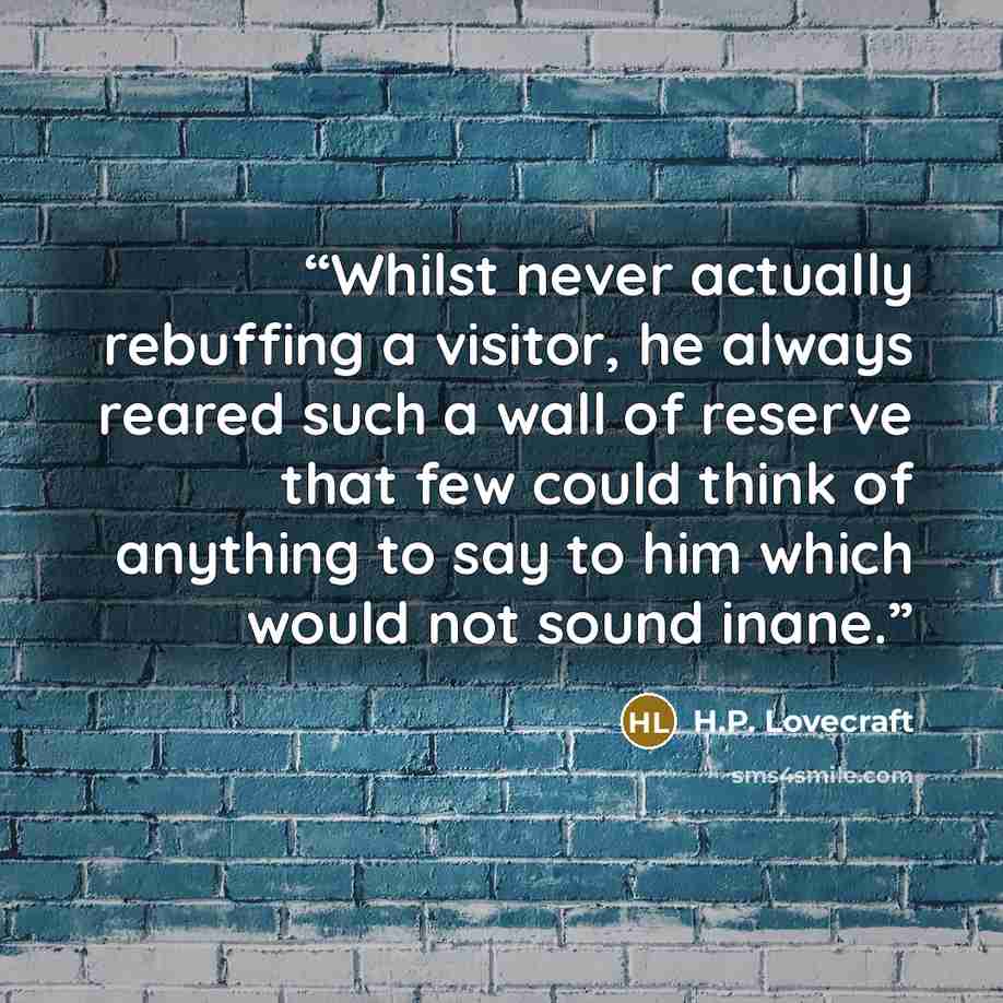 “Whilst never actually rebuffing a visitor, he always reared such a wall of reserve that few could think of anything to say to him which would not sound inane.” quote by H.P. Lovecraft