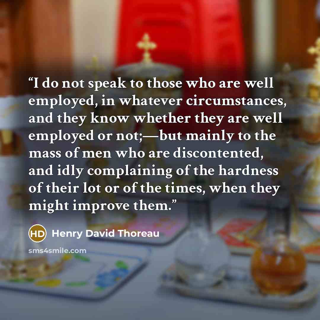 “I do not speak to those who are well employed, in whatever circumstances, and they know whether they are well employed or not;—but mainly to the mass of men who are discontented, and idly complaining of the hardness of their lot or of the times, when they might improve them.” quote by Henry David Thoreau