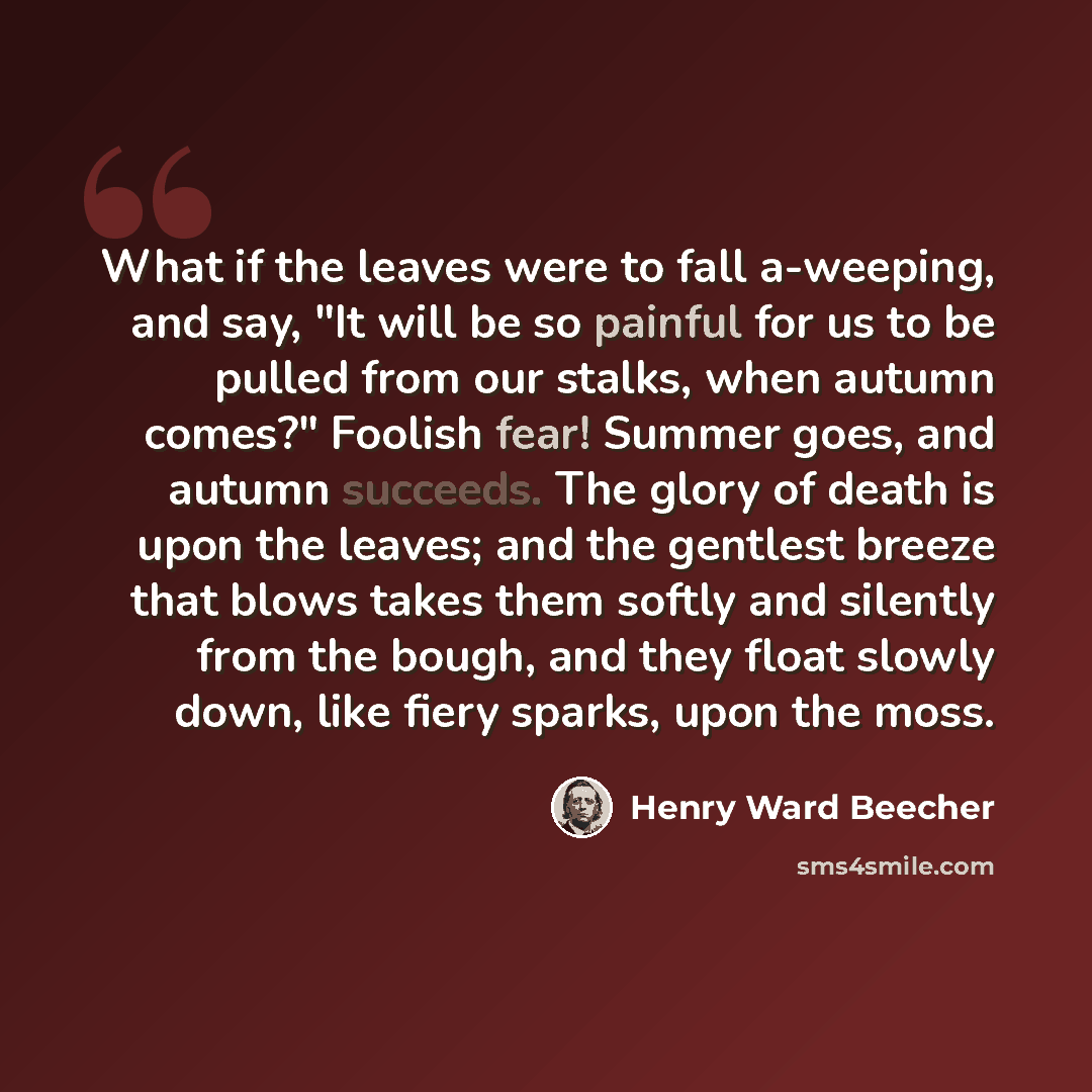 “What if the leaves were to fall a-weeping, and say, "It will be so painful for us to be pulled from our stalks, when autumn comes?" Foolish fear! Summer goes, and autumn succeeds. The glory of death is upon the leaves; and the gentlest breeze that blows takes them softly and silently from the…” quote by Henry Ward Beecher