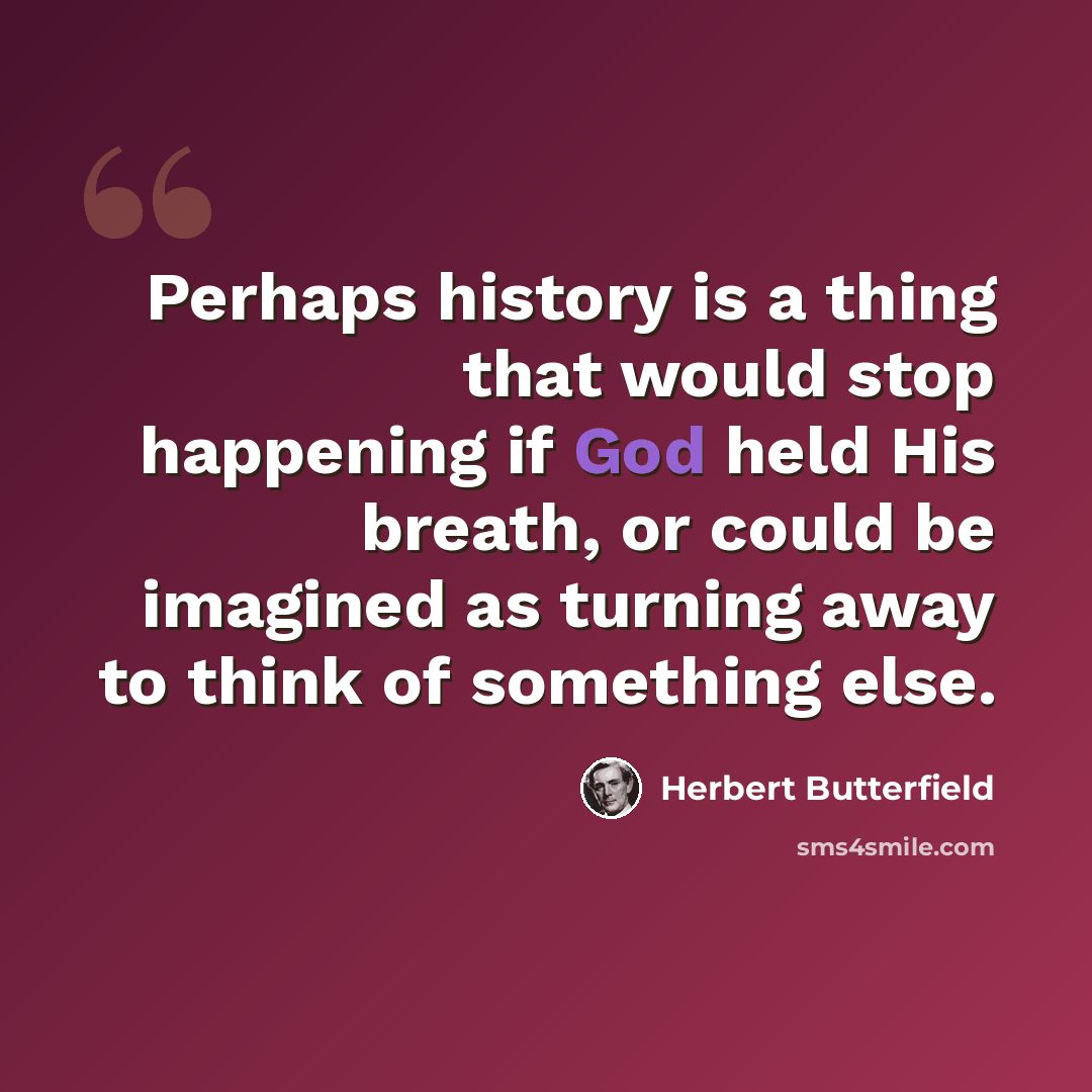 “Perhaps history is a thing that would stop happening if God held His breath, or could be imagined as turning away to think of something else.” quote by Herbert Butterfield
