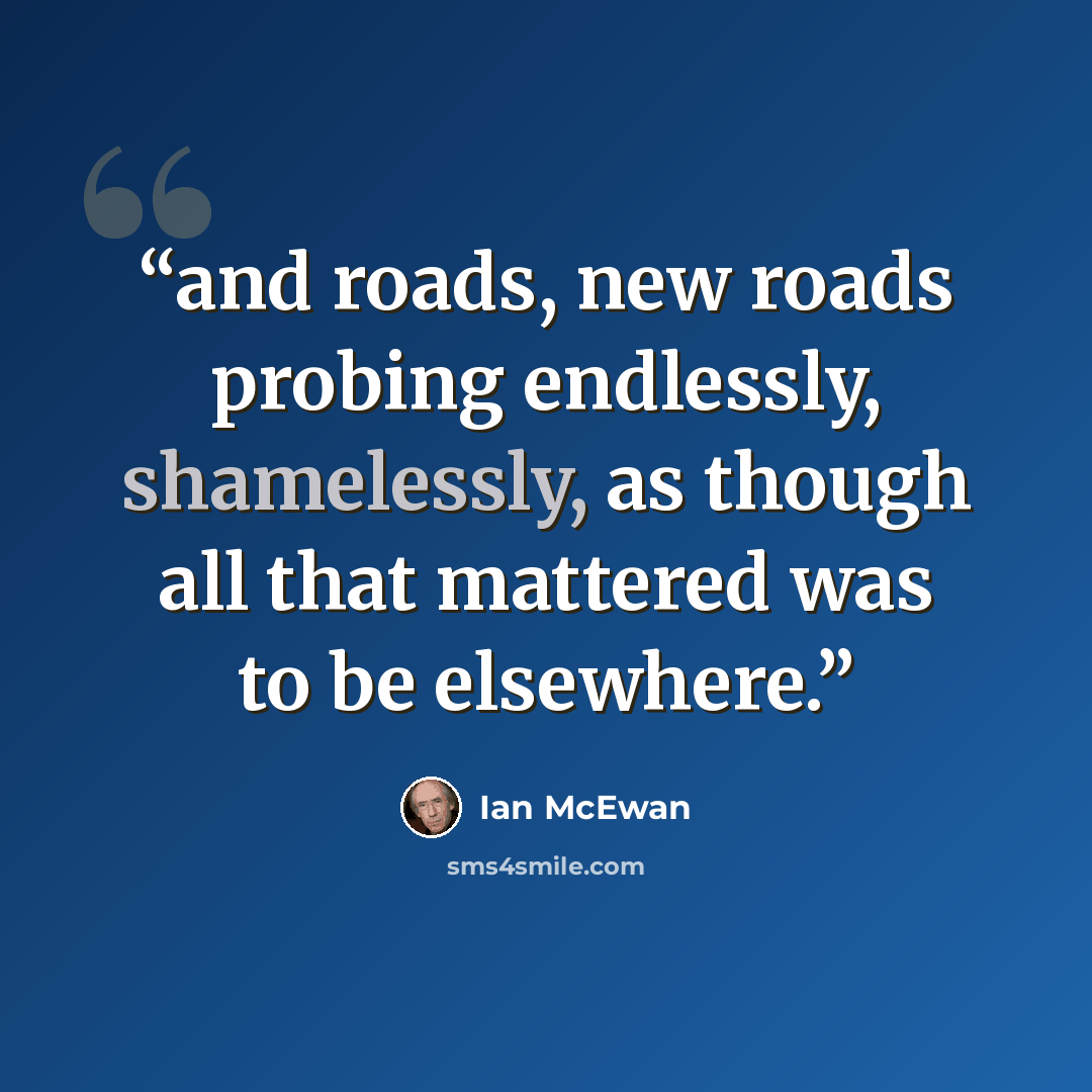 “and roads, new roads probing endlessly, shamelessly, as though all that mattered was to be elsewhere.” quote by Ian McEwan