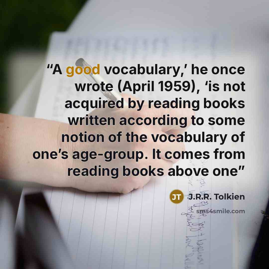 “A good vocabulary,’ he once wrote (April 1959), ‘is not acquired by reading books written according to some notion of the vocabulary of one’s age-group. It comes from reading books above one” quote by J.R.R. Tolkien