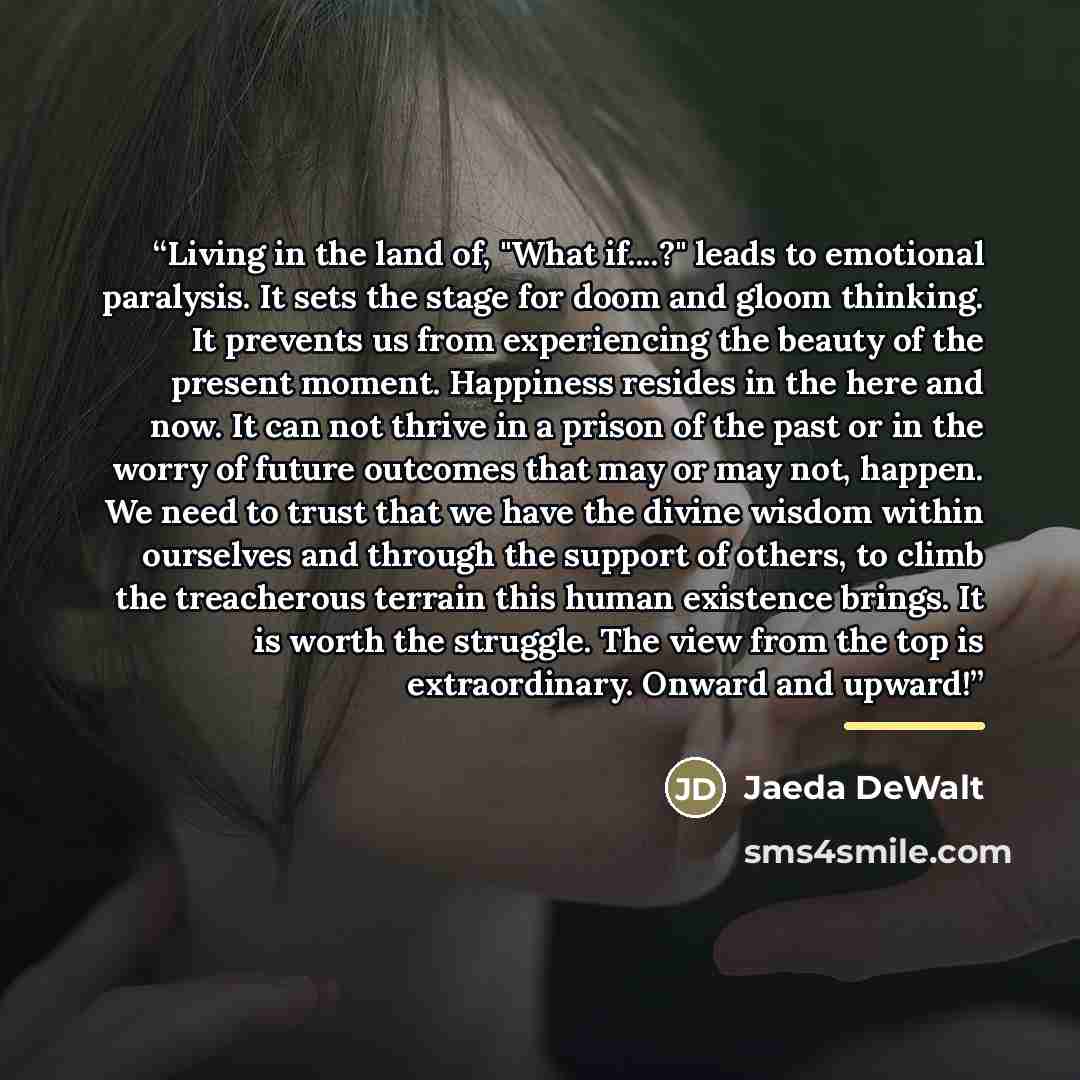 “Living in the land of, "What if…?" leads to emotional paralysis. It sets the stage for doom and gloom thinking. It prevents us from experiencing the beauty of the present moment. Happiness resides in the here and now. It can not thrive in a prison of the past or in the worry of future outcomes…” quote by Jaeda DeWalt