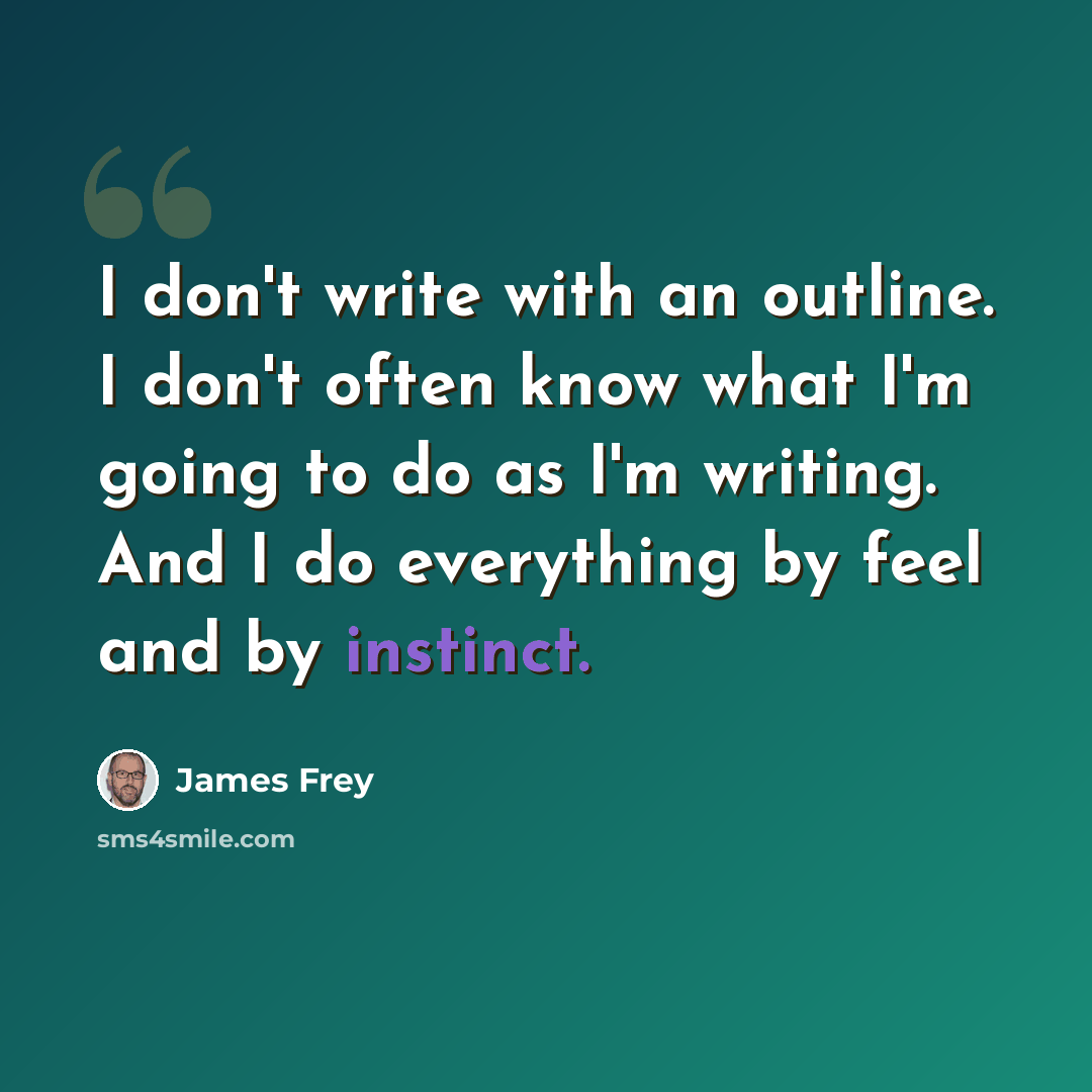 “I don't write with an outline. I don't often know what I'm going to do as I'm writing. And I do everything by feel and by instinct.” quote by James Frey