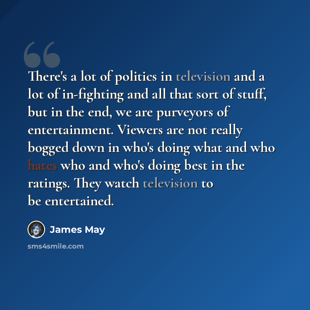 “There's a lot of politics in television and a lot of in-fighting and all that sort of stuff, but in the end, we are purveyors of entertainment. Viewers are not really bogged down in who's doing what and who hates who and who's doing best in the ratings. They watch television to be entertained.” quote by James May