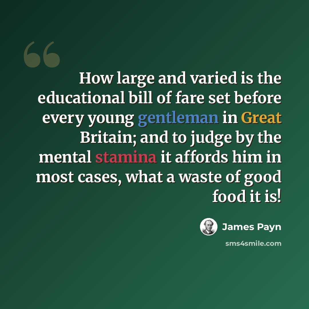 “How large and varied is the educational bill of fare set before every young gentleman in Great Britain; and to judge by the mental stamina it affords him in most cases, what a waste of good food it is!” quote by James Payn