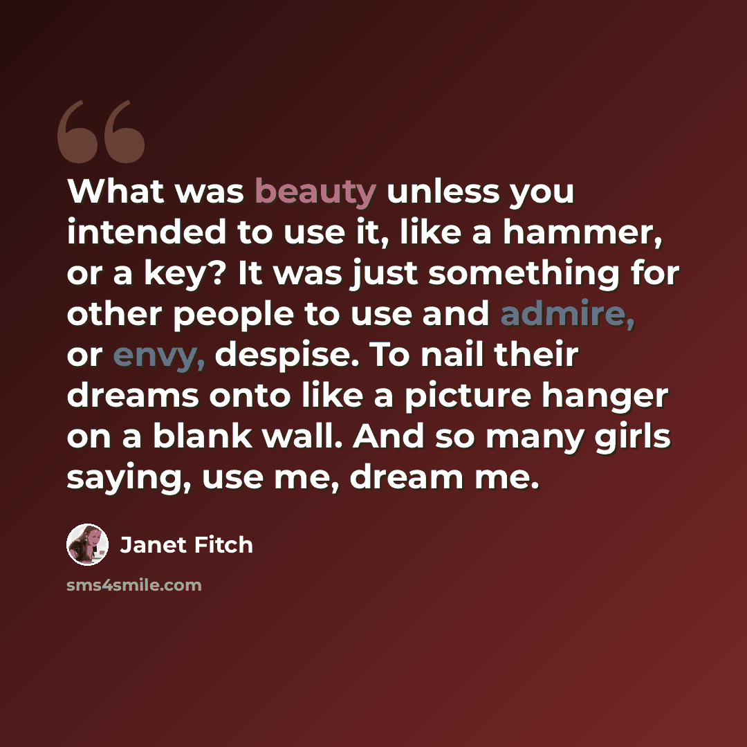 “What was beauty unless you intended to use it, like a hammer, or a key? It was just something for other people to use and admire, or envy, despise. To nail their dreams onto like a picture hanger on a blank wall. And so many girls saying, use me, dream me.” quote by Janet Fitch
