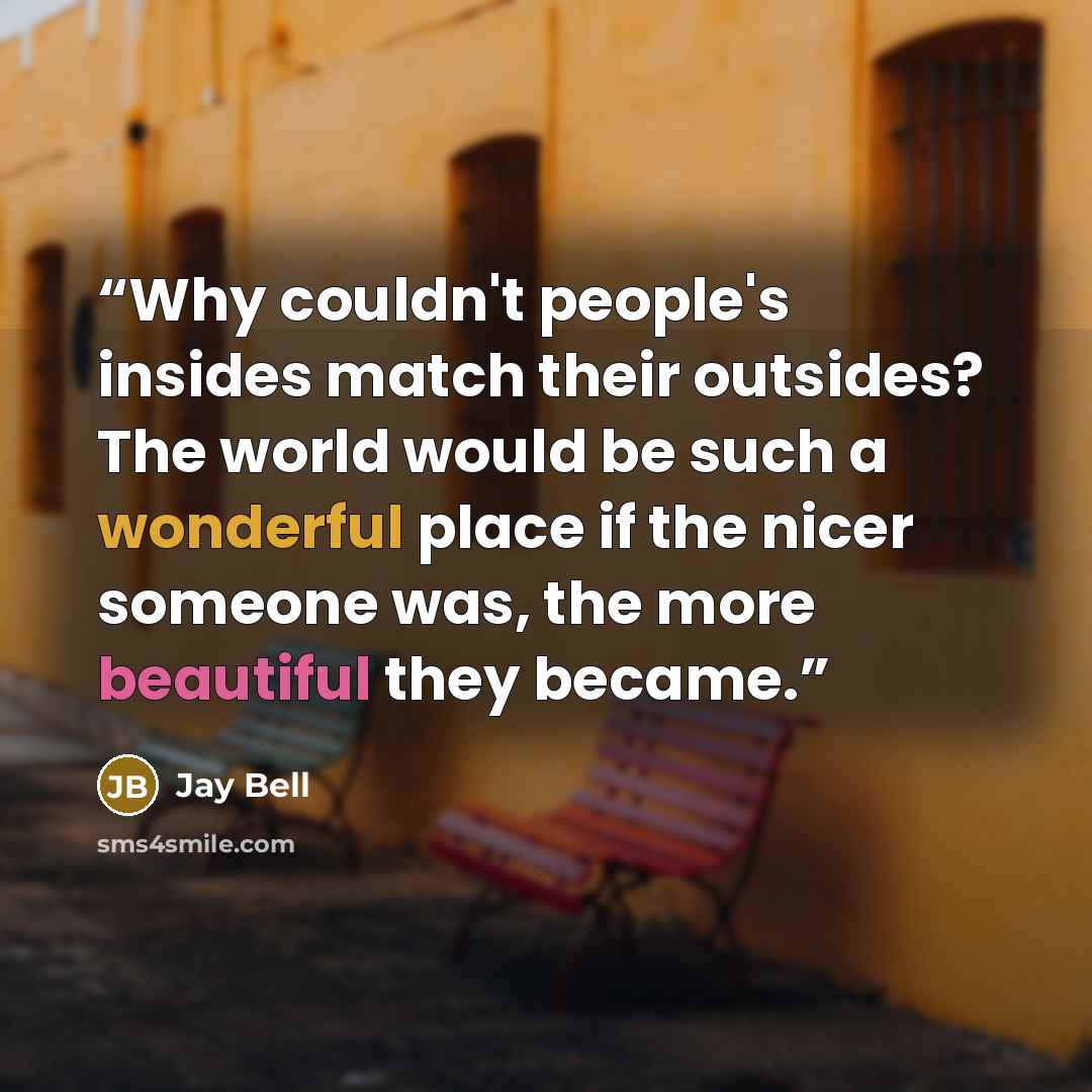 “Why couldn't people's insides match their outsides? The world would be such a wonderful place if the nicer someone was, the more beautiful they became.” quote by Jay Bell