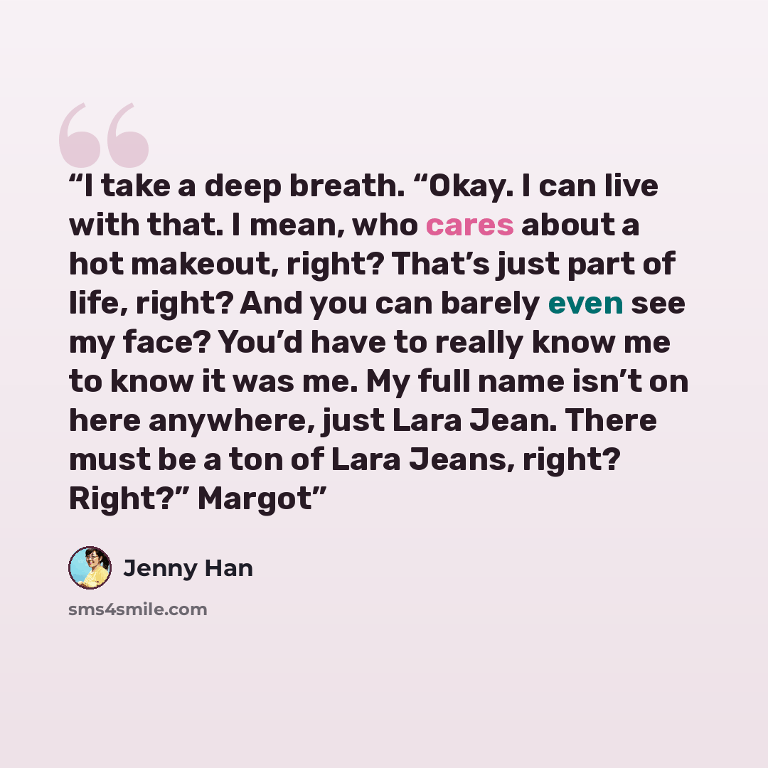 “I take a deep breath. “Okay. I can live with that. I mean, who cares about a hot makeout, right? That’s just part of life, right? And you can barely even see my face? You’d have to really know me to know it was me. My full name isn’t on here anywhere, just Lara Jean. There must be a ton of Lara…” quote by Jenny Han