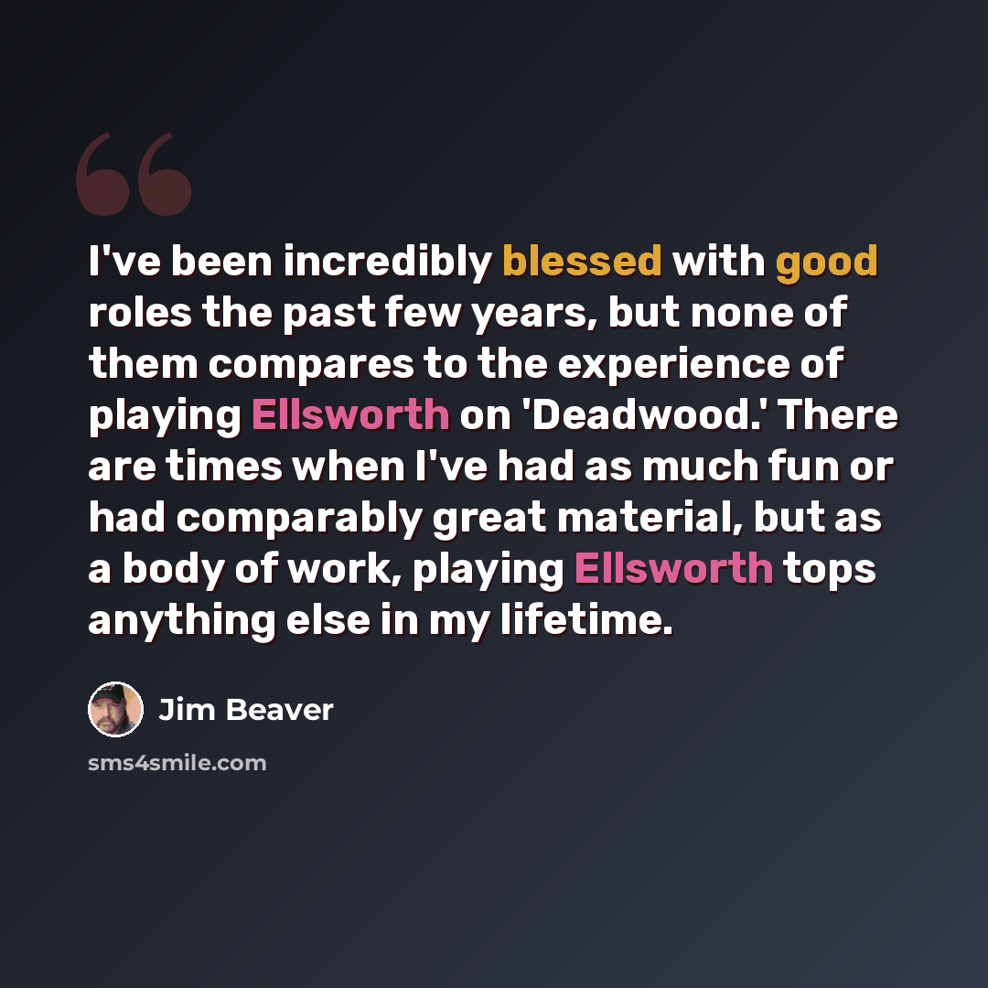 “I've been incredibly blessed with good roles the past few years, but none of them compares to the experience of playing Ellsworth on 'Deadwood.' There are times when I've had as much fun or had comparably great material, but as a body of work, playing Ellsworth tops anything else in my lifetime.” quote by Jim Beaver