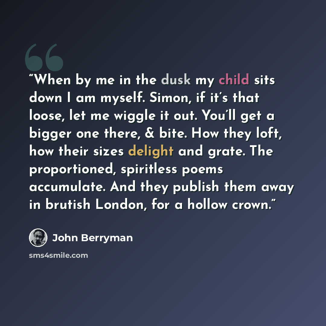 “When by me in the dusk my child sits down I am myself. Simon, if it’s that loose, let me wiggle it out. You’ll get a bigger one there, & bite. How they loft, how their sizes delight and grate. The proportioned, spiritless poems accumulate. And they publish them away in brutish London, for a hollow…” quote by John Berryman