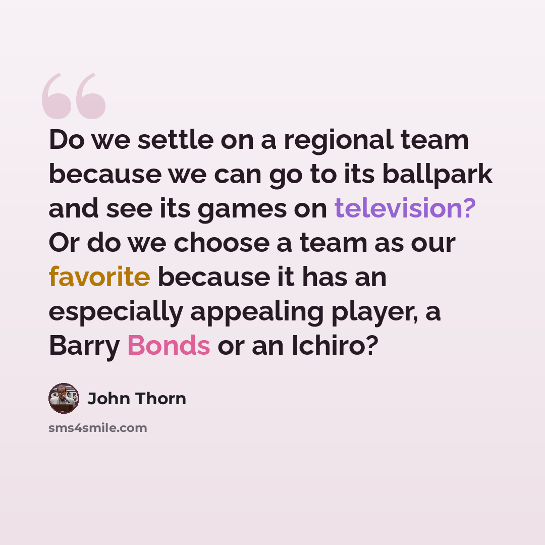 “Do we settle on a regional team because we can go to its ballpark and see its games on television? Or do we choose a team as our favorite because it has an especially appealing player, a Barry Bonds or an Ichiro?” quote by John Thorn
