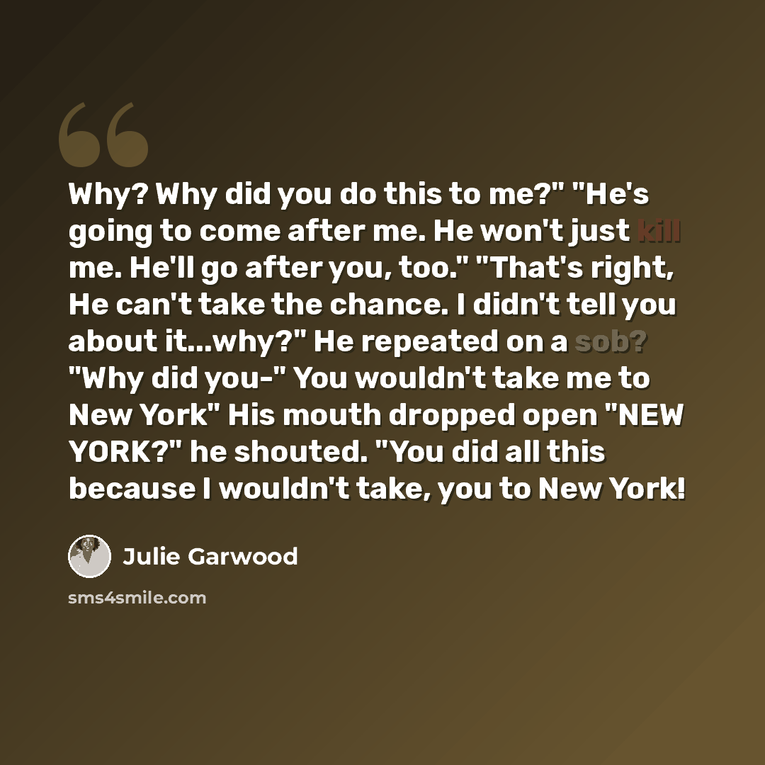 “Why? Why did you do this to me?" "He's going to come after me. He won't just kill me. He'll go after you, too." "That's right, He can't take the chance. I didn't tell you about it...why?" He repeated on a sob? "Why did you-" You wouldn't take me to New York" His mouth dropped open "NEW YORK?" he…” quote by Julie Garwood