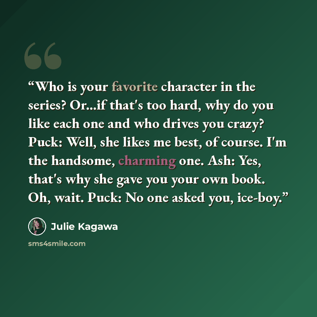 “Who is your favorite character in the series? Or...if that's too hard, why do you like each one and who drives you crazy? Puck: Well, she likes me best, of course. I'm the handsome, charming one. Ash: Yes, that's why she gave you your own book. Oh, wait. Puck: No one asked you, ice-boy.” quote by Julie Kagawa