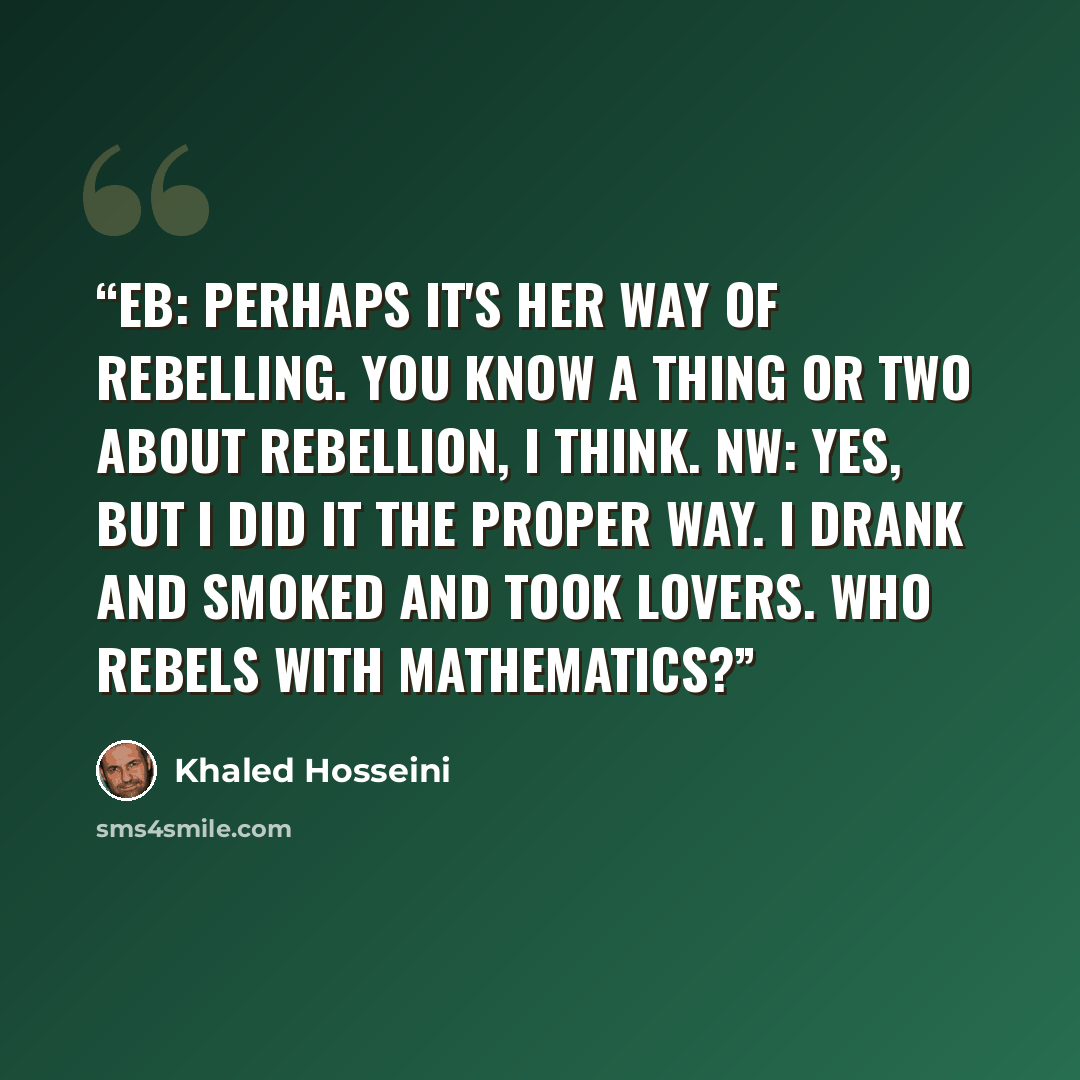 “EB: Perhaps it's her way of rebelling. You know a thing or two about rebellion, I think. NW: Yes, but I did it the proper way. I drank and smoked and took lovers. Who rebels with mathematics?” quote by Khaled Hosseini