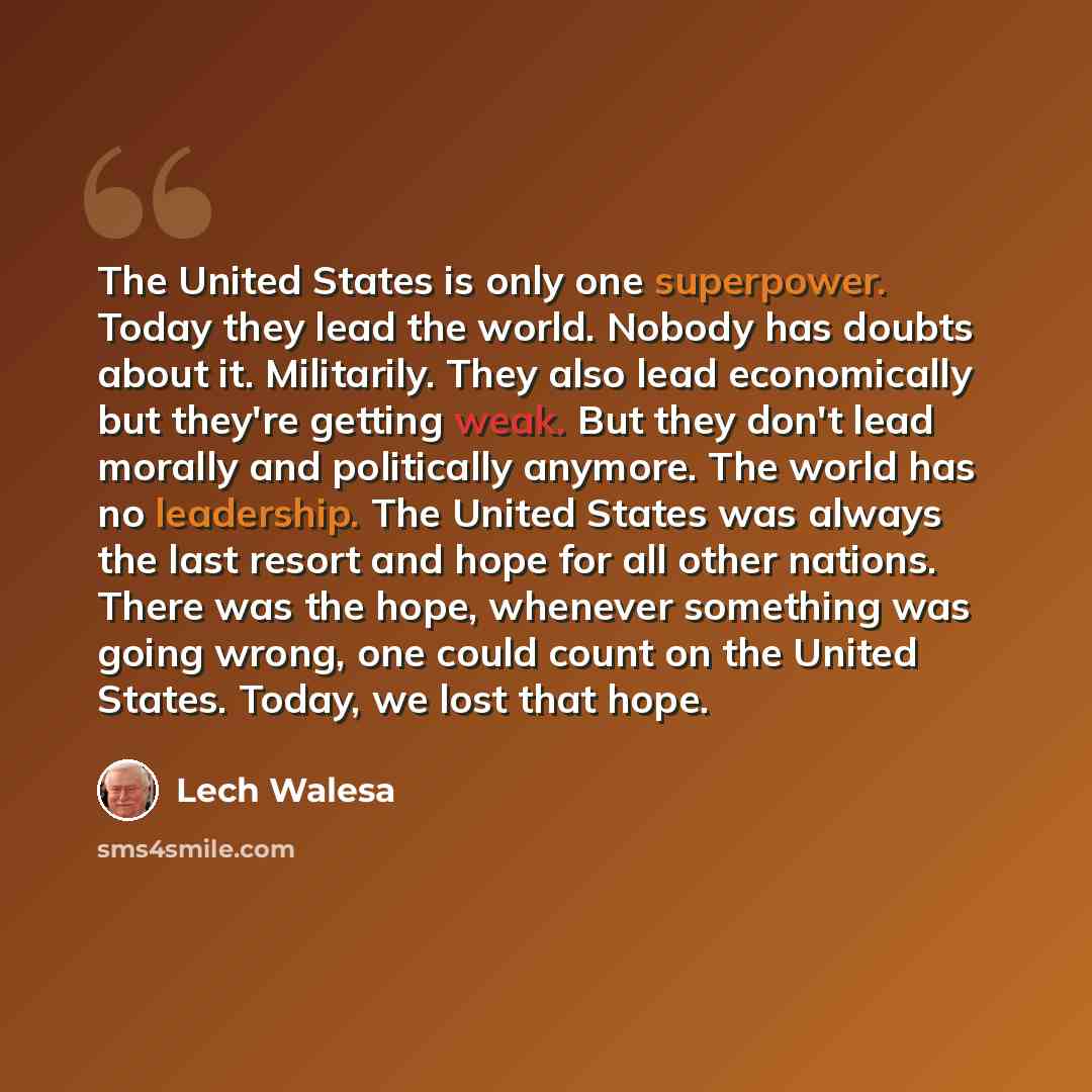 “The United States is only one superpower. Today they lead the world. Nobody has doubts about it. Militarily. They also lead economically but they're getting weak. But they don't lead morally and politically anymore. The world has no leadership. The United States was always the last resort and hope…” quote by Lech Walesa