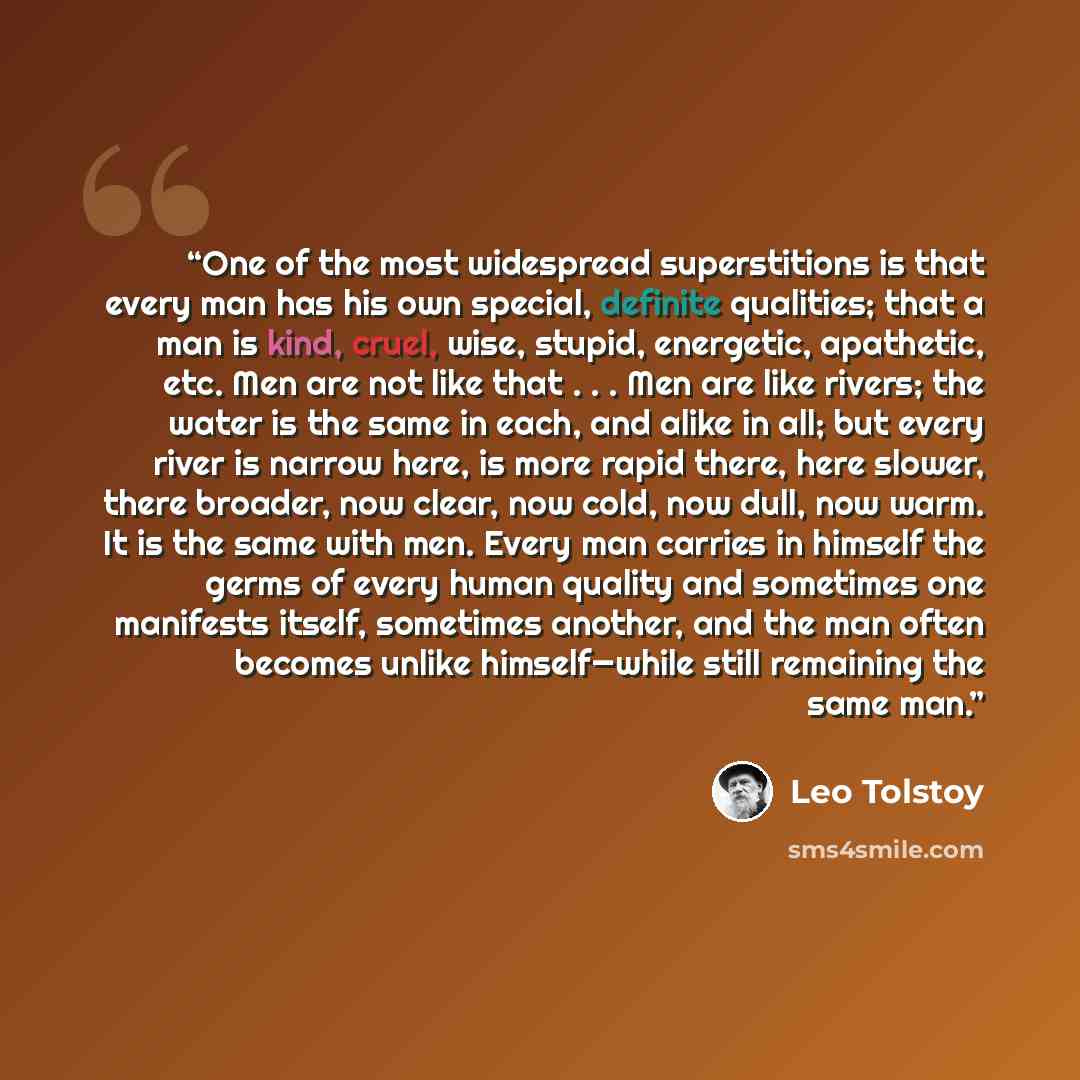 “One of the most widespread superstitions is that every man has his own special, definite qualities; that a man is kind, cruel, wise, stupid, energetic, apathetic, etc. Men are not like that . . . Men are like rivers; the water is the same in each, and alike in all; but every river is narrow here…” quote by Leo Tolstoy