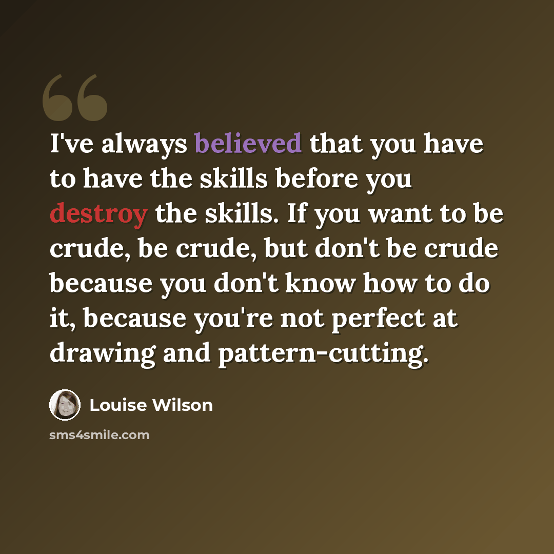 “I've always believed that you have to have the skills before you destroy the skills. If you want to be crude, be crude, but don't be crude because you don't know how to do it, because you're not perfect at drawing and pattern-cutting.” quote by Louise Wilson