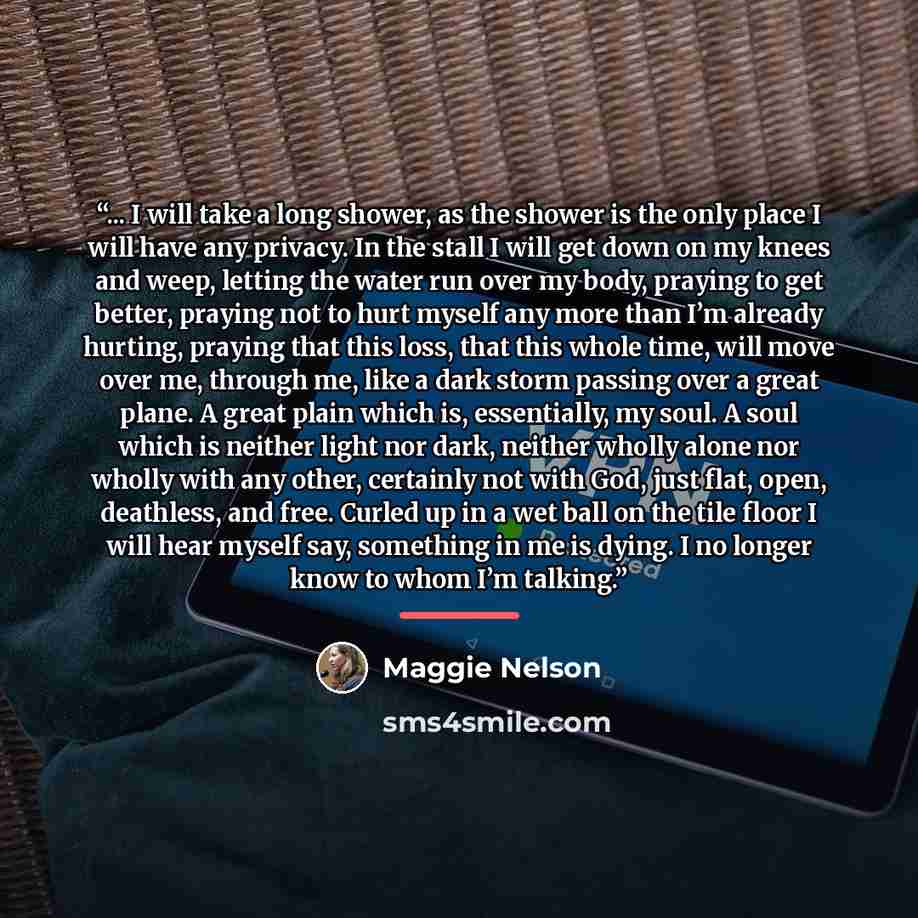 “... I will take a long shower, as the shower is the only place I will have any privacy. In the stall I will get down on my knees and weep, letting the water run over my body, praying to get better, praying not to hurt myself any more than I’m already hurting, praying that this loss, that this…” quote by Maggie Nelson