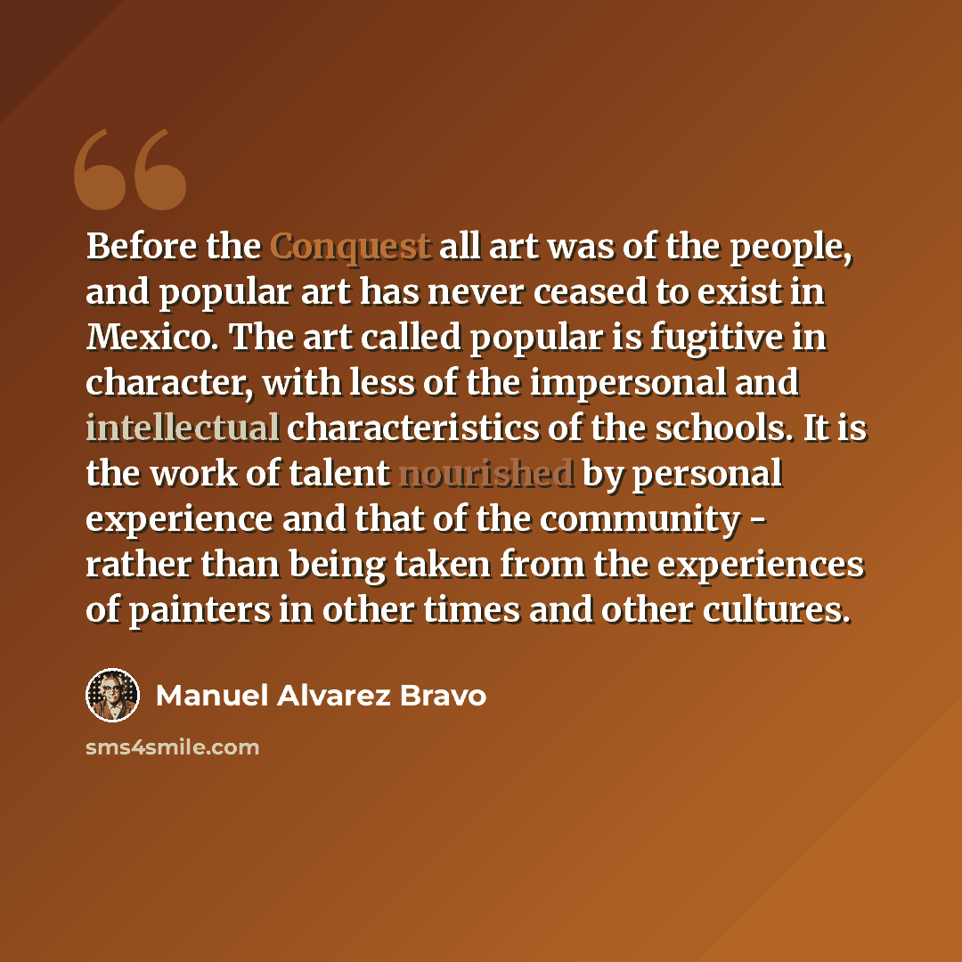 “Before the Conquest all art was of the people, and popular art has never ceased to exist in Mexico. The art called popular is fugitive in character, with less of the impersonal and intellectual characteristics of the schools. It is the work of talent nourished by personal experience and that of…” quote by Manuel Alvarez Bravo
