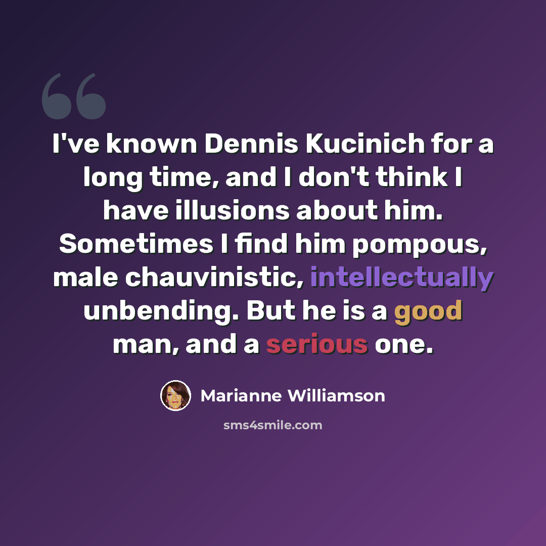 “I've known Dennis Kucinich for a long time, and I don't think I have illusions about him. Sometimes I find him pompous, male chauvinistic, intellectually unbending. But he is a good man, and a serious one.” quote by Marianne Williamson