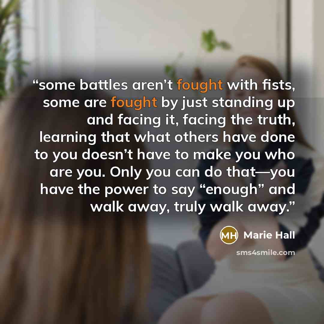 “some battles aren’t fought with fists, some are fought by just standing up and facing it, facing the truth, learning that what others have done to you doesn’t have to make you who are you. Only you can do that—you have the power to say “enough” and walk away, truly walk away.” quote by Marie Hall