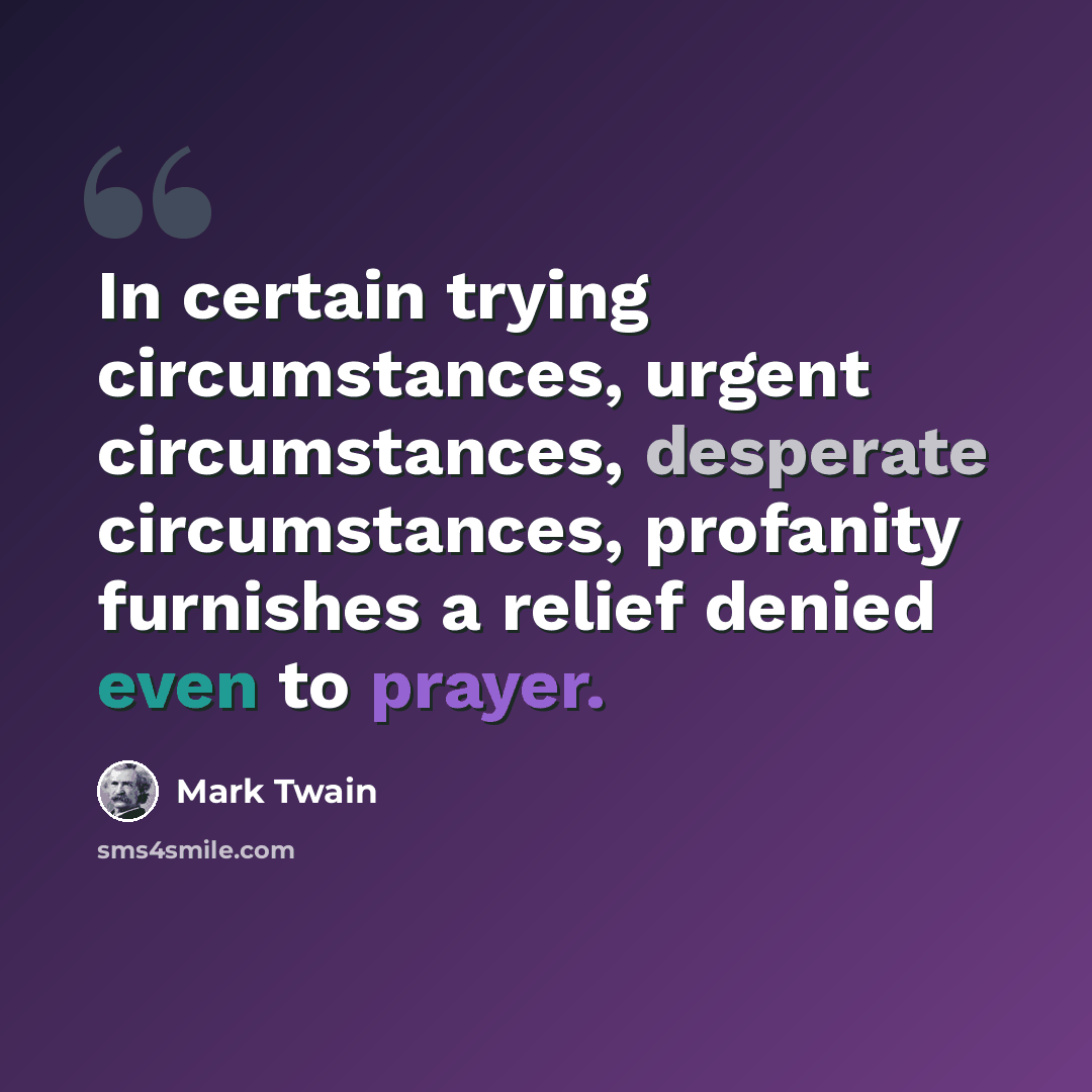 “In certain trying circumstances, urgent circumstances, desperate circumstances, profanity furnishes a relief denied even to prayer.” quote by Mark Twain