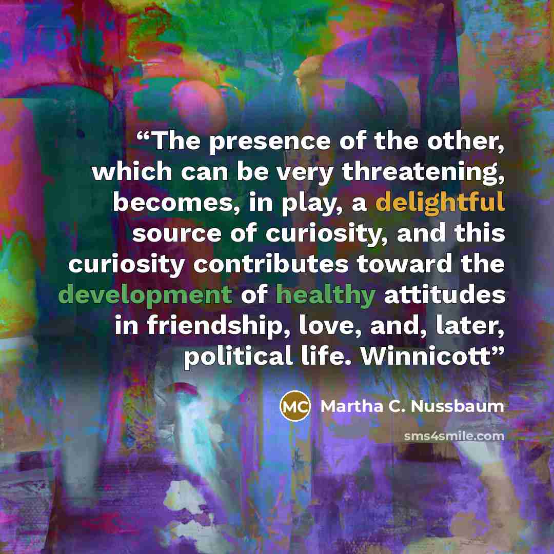 “The presence of the other, which can be very threatening, becomes, in play, a delightful source of curiosity, and this curiosity contributes toward the development of healthy attitudes in friendship, love, and, later, political life. Winnicott” quote by Martha C. Nussbaum