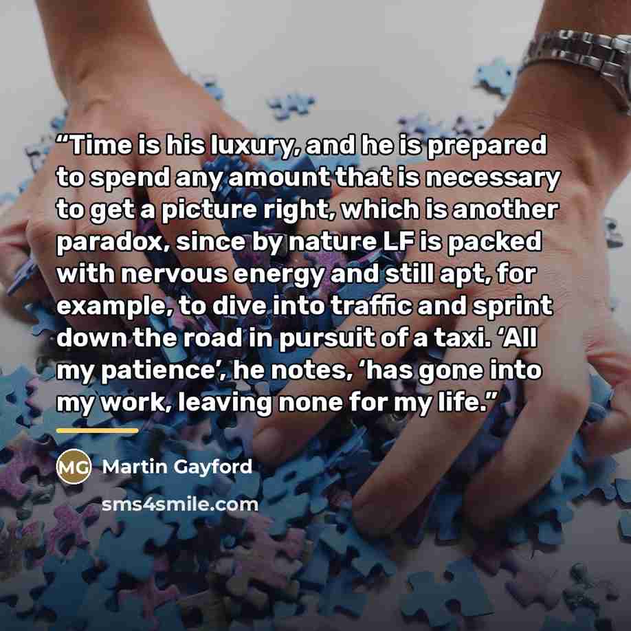 “Time is his luxury, and he is prepared to spend any amount that is necessary to get a picture right, which is another paradox, since by nature LF is packed with nervous energy and still apt, for example, to dive into traffic and sprint down the road in pursuit of a taxi. ‘All my patience’, he…” quote by Martin Gayford