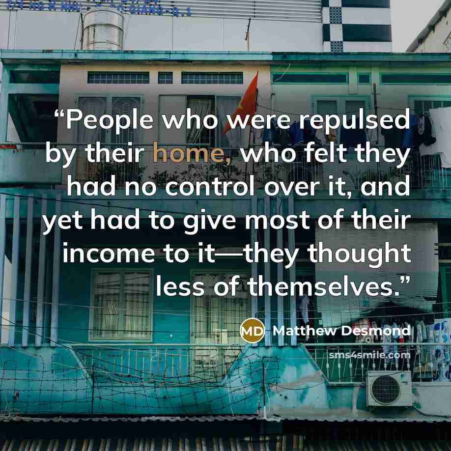 “People who were repulsed by their home, who felt they had no control over it, and yet had to give most of their income to it—they thought less of themselves.” quote by Matthew Desmond