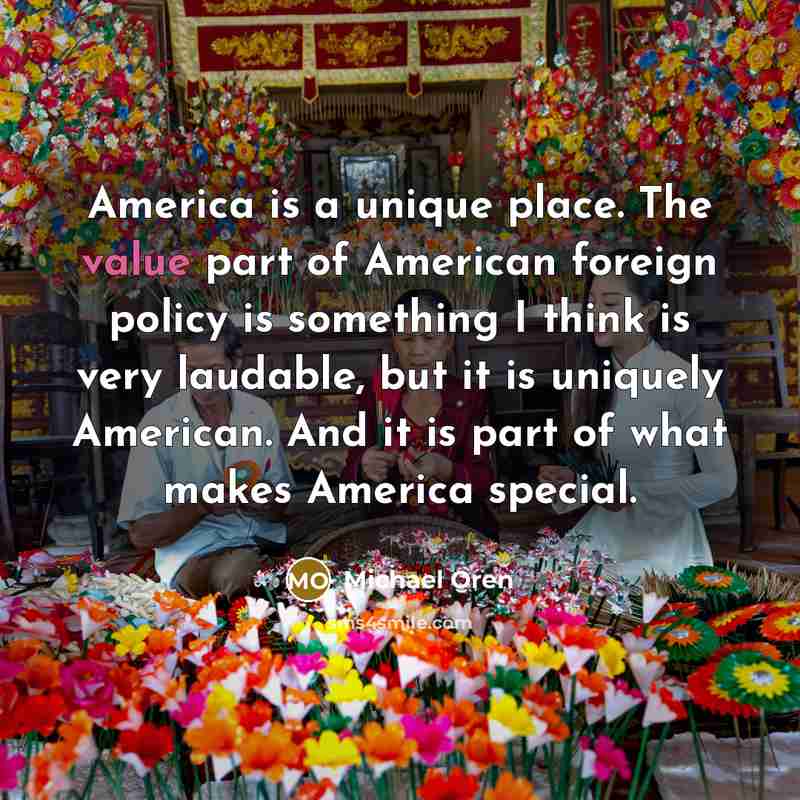 “America is a unique place. The value part of American foreign policy is something I think is very laudable, but it is uniquely American. And it is part of what makes America special.” quote by Michael Oren