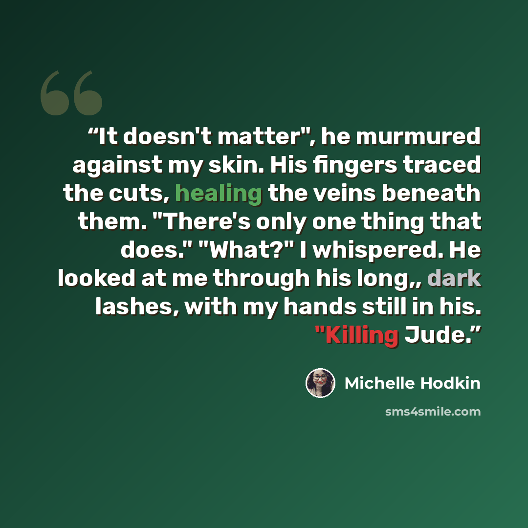 “It doesn't matter", he murmured against my skin. His fingers traced the cuts, healing the veins beneath them. "There's only one thing that does." "What?" I whispered. He looked at me through his long,, dark lashes, with my hands still in his. "Killing Jude.” quote by Michelle Hodkin