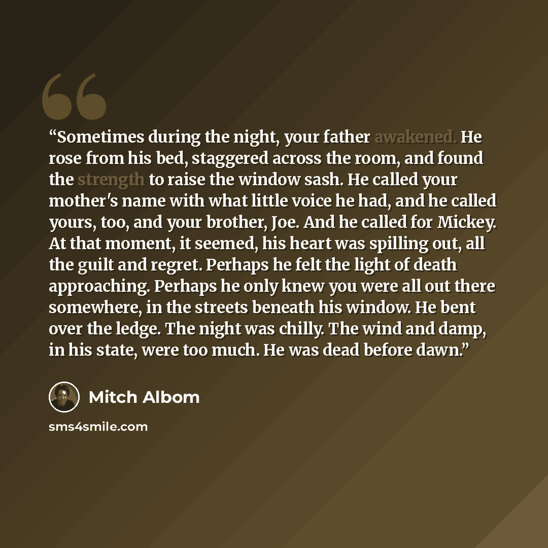“Sometimes during the night, your father awakened. He rose from his bed, staggered across the room, and found the strength to raise the window sash. He called your mother's name with what little voice he had, and he called yours, too, and your brother, Joe. And he called for Mickey. At that moment…” quote by Mitch Albom