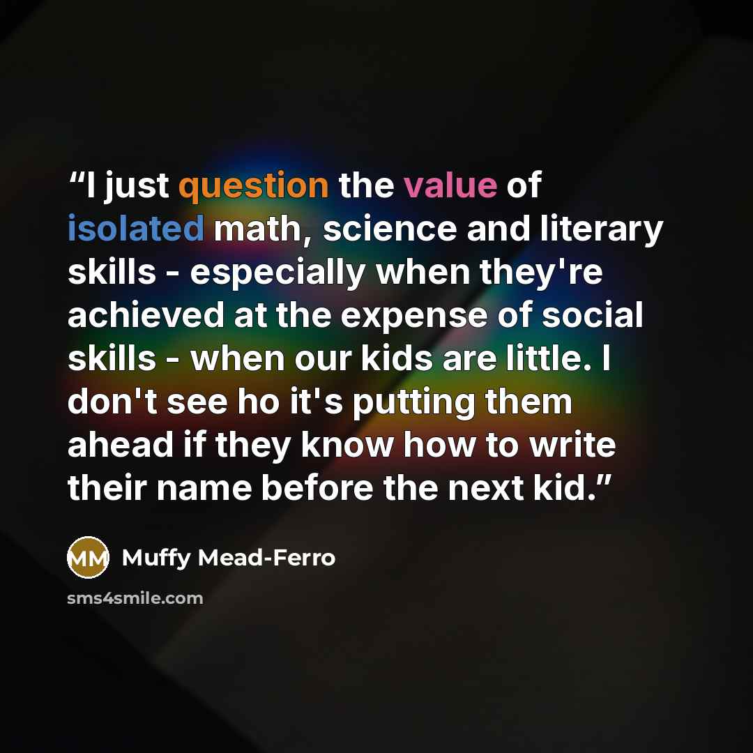 “I just question the value of isolated math, science and literary skills - especially when they're achieved at the expense of social skills - when our kids are little. I don't see ho it's putting them ahead if they know how to write their name before the next kid.” quote by Muffy Mead-Ferro