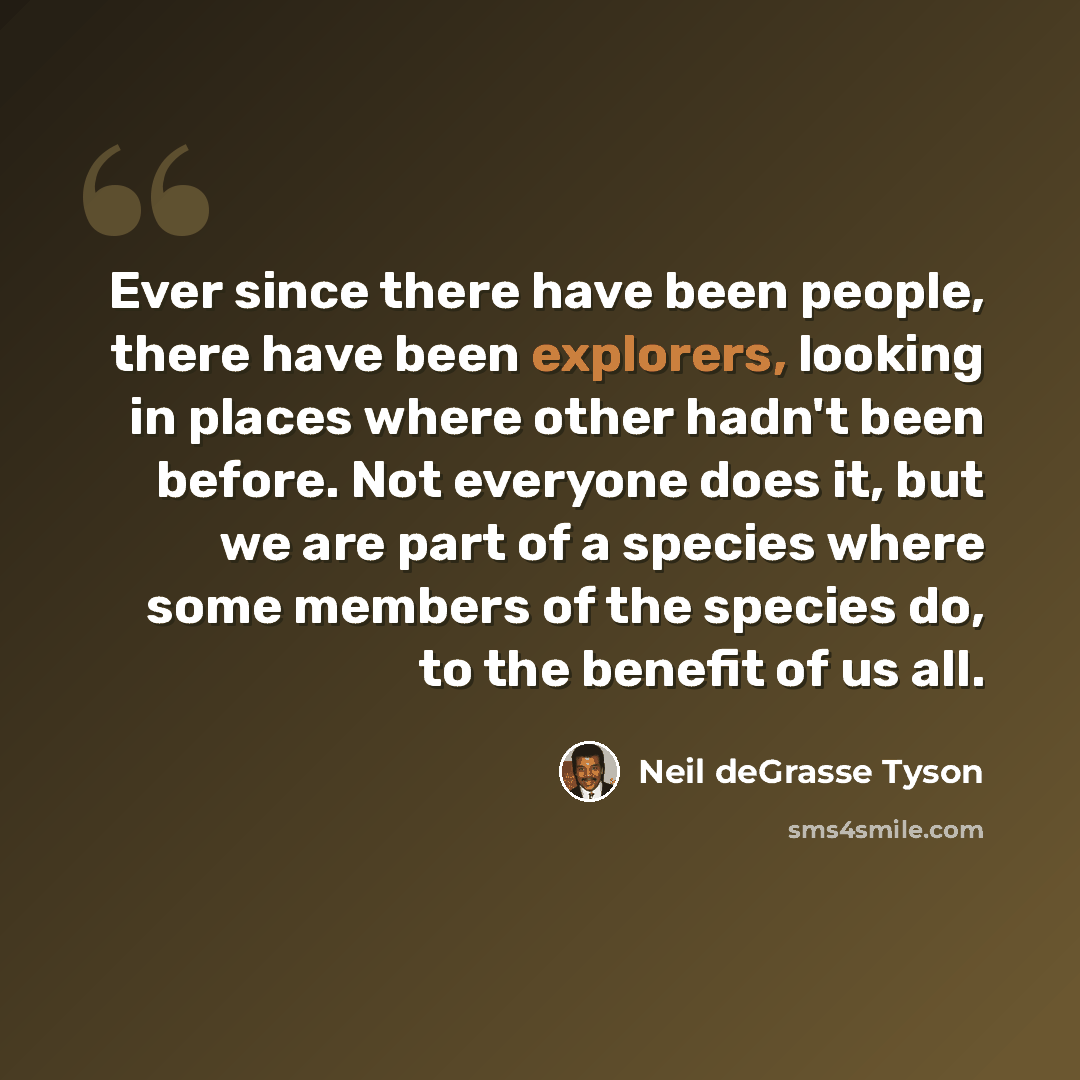 “Ever since there have been people, there have been explorers, looking in places where other hadn't been before. Not everyone does it, but we are part of a species where some members of the species do, to the benefit of us all.” quote by Neil deGrasse Tyson
